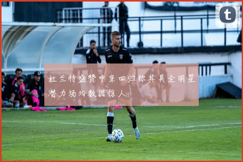 杜兰特盛赞申京回归称其具全明星潜力场均数据惊人