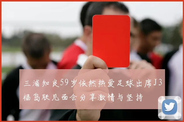 三浦知良59岁依然热爱足球出席J3福岛联见面会分享激情与坚持