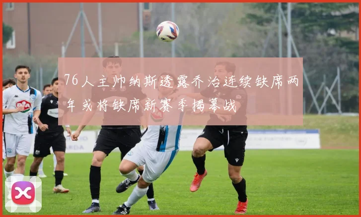 76人主帅纳斯透露乔治连续缺席两年或将缺席新赛季揭幕战