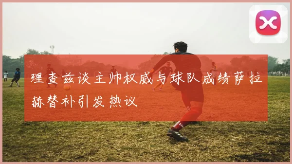 理查兹谈主帅权威与球队成绩萨拉赫替补引发热议