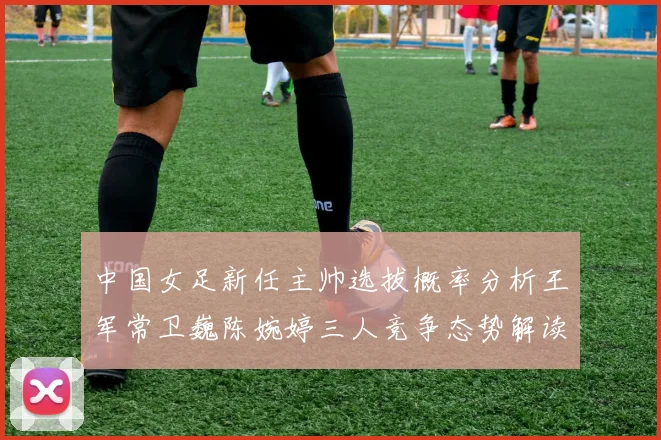 中国女足新任主帅选拔概率分析王军常卫巍陈婉婷三人竞争态势解读
