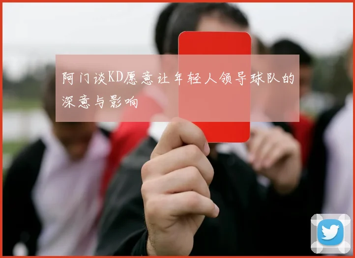 阿门谈KD愿意让年轻人领导球队的深意与影响