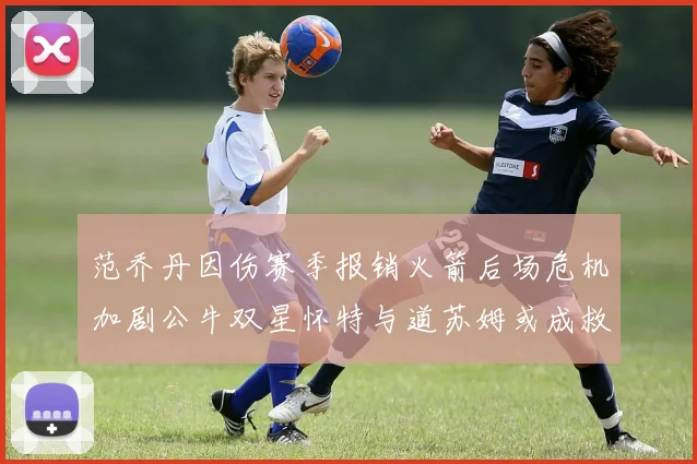 范乔丹因伤赛季报销火箭后场危机加剧公牛双星怀特与道苏姆或成救援希望