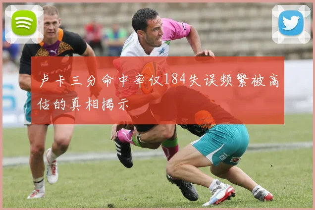卢卡三分命中率仅184失误频繁被高估的真相揭示