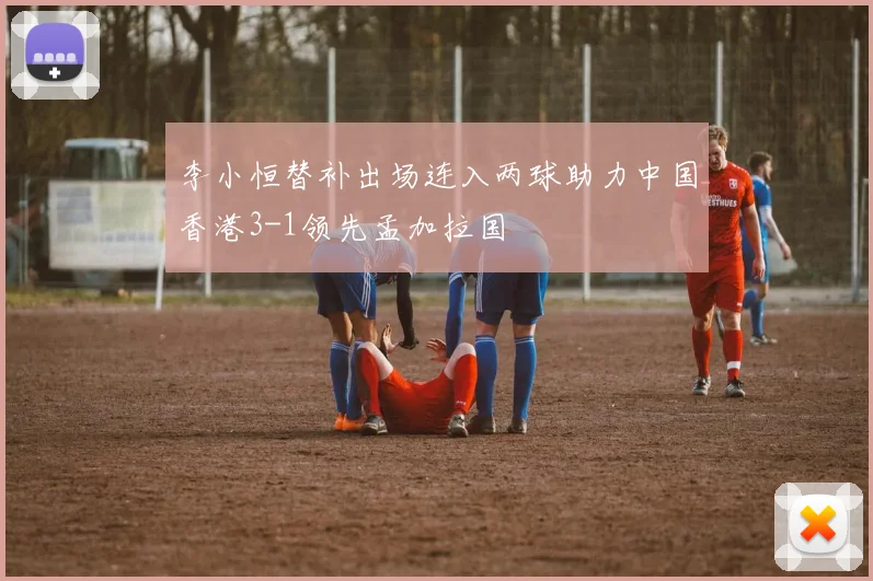 李小恒替补出场连入两球助力中国香港3-1领先孟加拉国