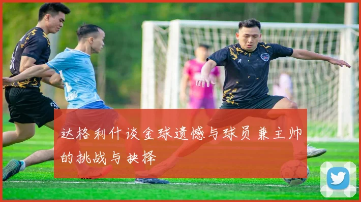 达格利什谈金球遗憾与球员兼主帅的挑战与抉择