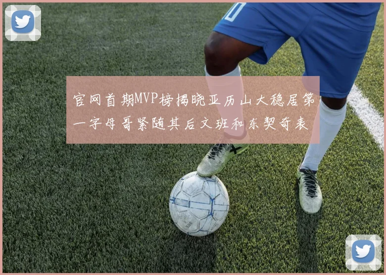 官网首期MVP榜揭晓亚历山大稳居第一字母哥紧随其后文班和东契奇表现抢眼