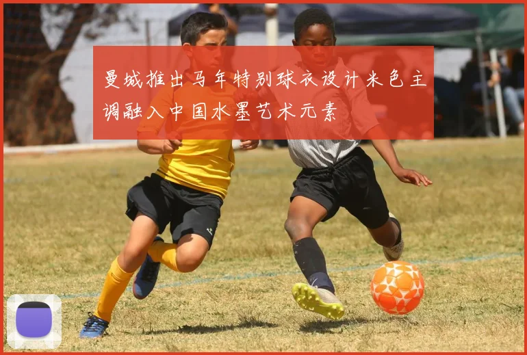 曼城推出马年特别球衣设计米色主调融入中国水墨艺术元素