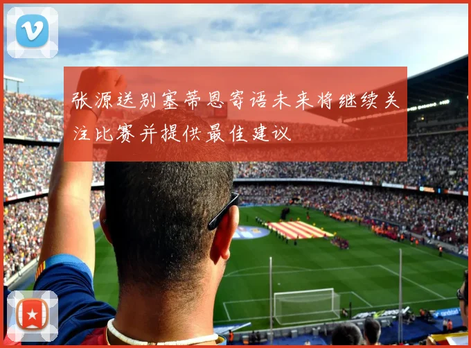 张源送别塞蒂恩寄语未来将继续关注比赛并提供最佳建议