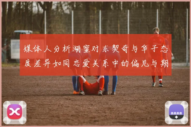 媒体人分析湖蜜对东契奇与华子态度差异如同恋爱关系中的偏见与期待