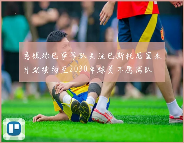 意媒称巴萨等队关注巴斯托尼国米计划续约至2030年球员不愿离队