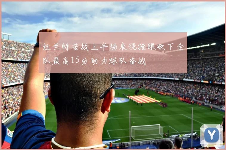 杜兰特苦战上半场表现抢眼砍下全队最高15分助力球队奋战