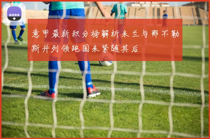 意甲最新积分榜解析米兰与那不勒斯并列领跑国米紧随其后