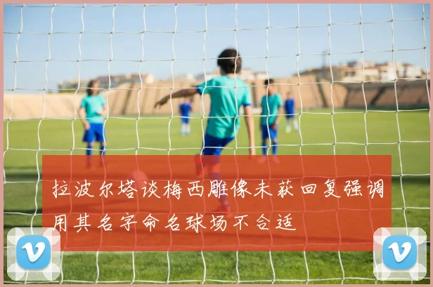 拉波尔塔谈梅西雕像未获回复强调用其名字命名球场不合适