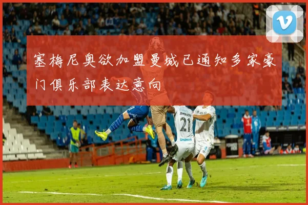 塞梅尼奥欲加盟曼城已通知多家豪门俱乐部表达意向