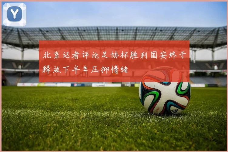 北京记者评论足协杯胜利国安终于释放下半年压抑情绪