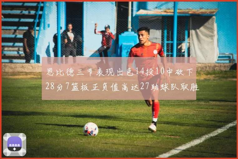 恩比德三节表现出色14投10中砍下28分7篮板正负值高达27助球队取胜