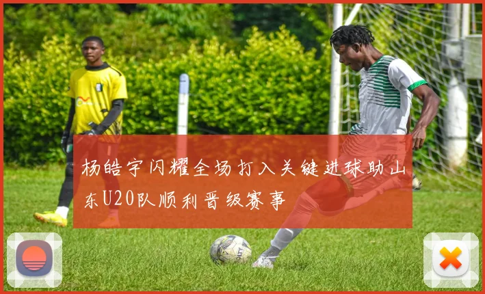 杨皓宇闪耀全场打入关键进球助山东U20队顺利晋级赛事